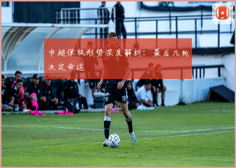 中超保级形势深度解析：最后几轮决定命运