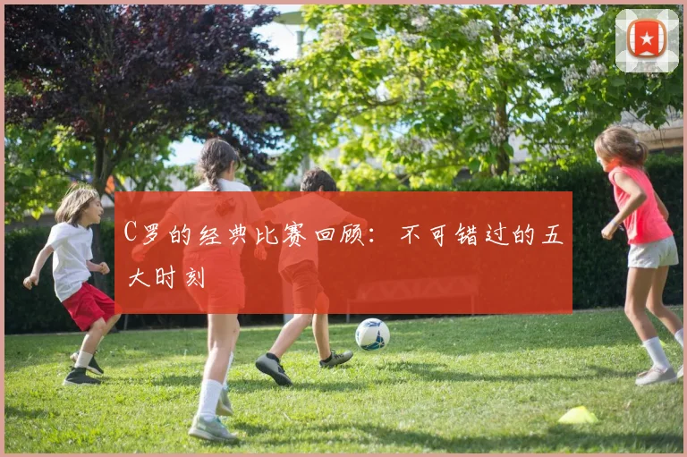 C罗的经典比赛回顾：不可错过的五大时刻