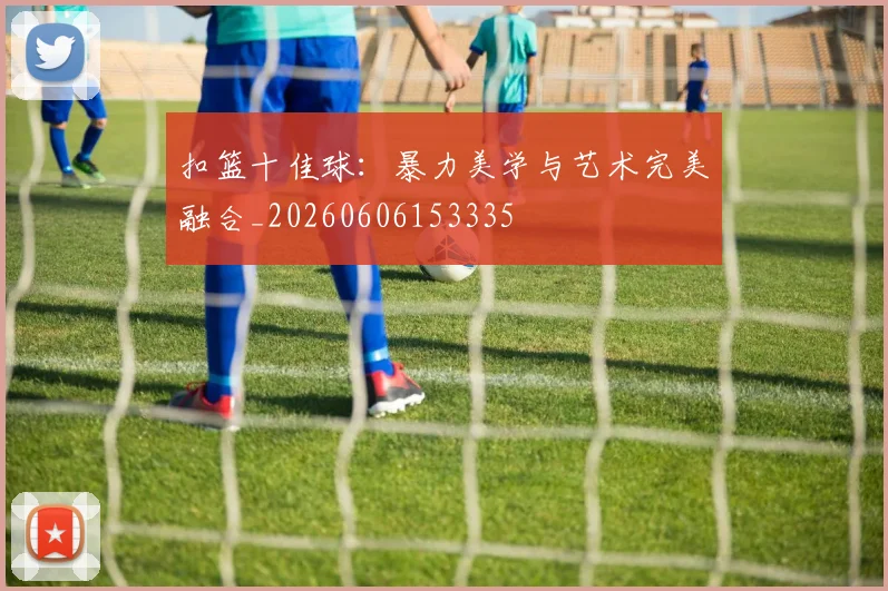 扣篮十佳球：暴力美学与艺术完美融合_20260606153335