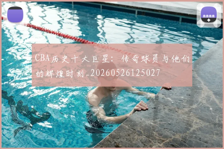 CBA历史十大巨星:传奇球员与他们的辉煌时刻_20260526125027