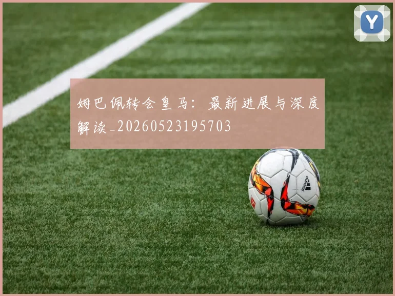 姆巴佩转会皇马：最新进展与深度解读_20260523195703