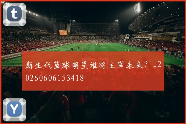 新生代篮球明星谁将主宰未来？_20260606153418