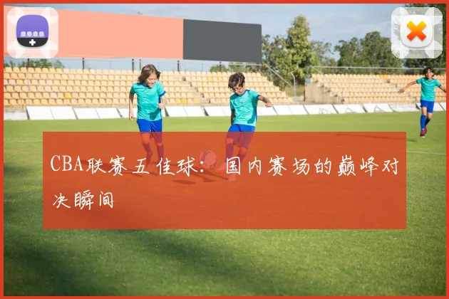CBA联赛五佳球：国内赛场的巅峰对决瞬间
