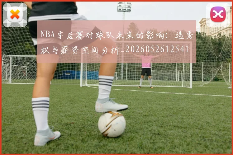 NBA季后赛对球队未来的影响:选秀权与薪资空间分析_20260526125417