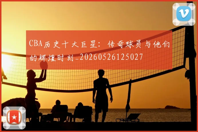 CBA历史十大巨星:传奇球员与他们的辉煌时刻_20260526125027