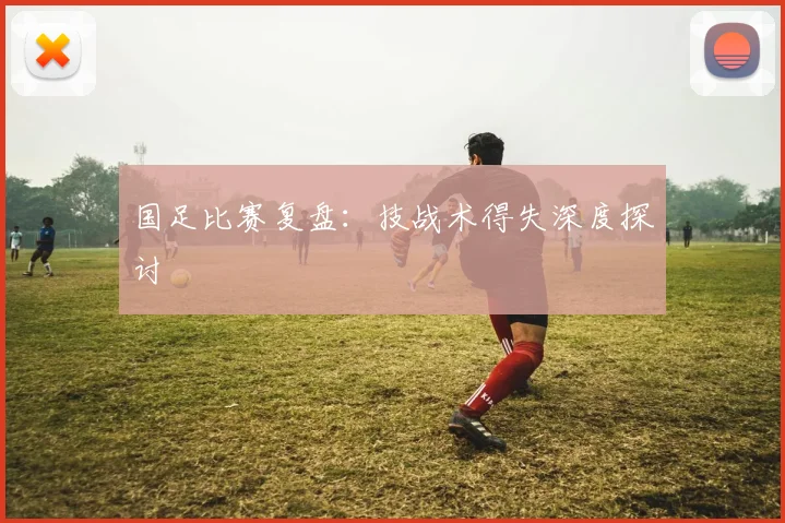 国足比赛复盘：技战术得失深度探讨