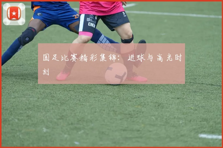 国足比赛精彩集锦：进球与高光时刻