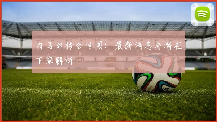 内马尔转会传闻：最新消息与潜在下家解析