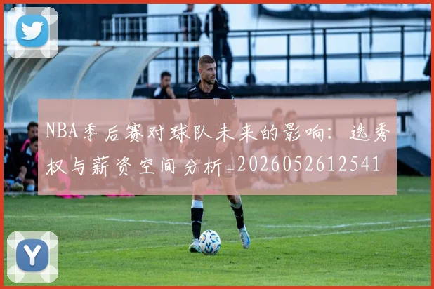 NBA季后赛对球队未来的影响：选秀权与薪资空间分析_20260526125417