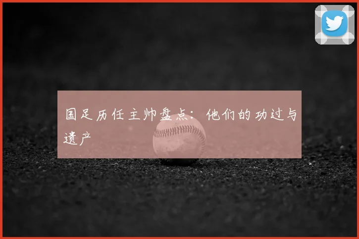 国足历任主帅盘点：他们的功过与遗产