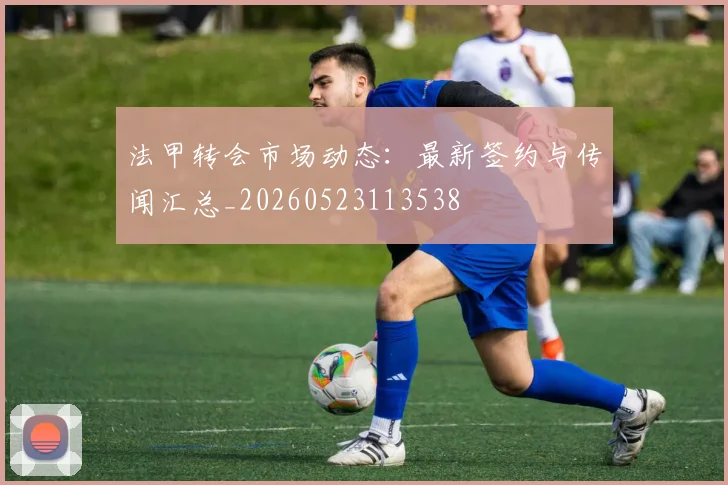法甲转会市场动态:最新签约与传闻汇总_20260523113538