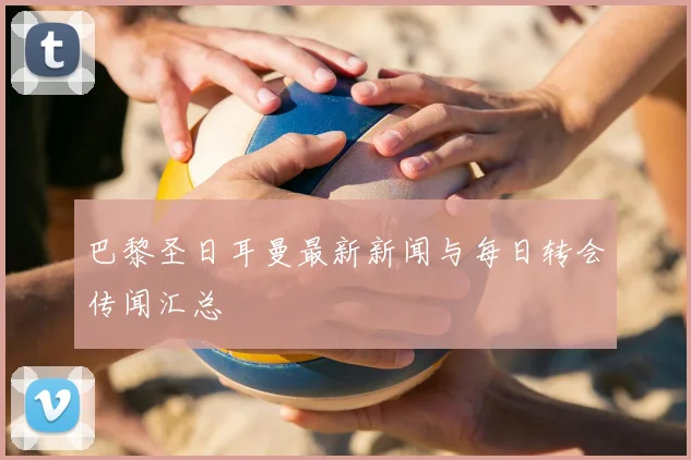 巴黎圣日耳曼最新新闻与每日转会传闻汇总