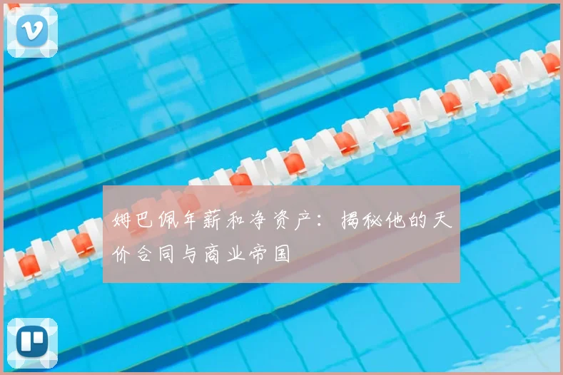 姆巴佩年薪和净资产：揭秘他的天价合同与商业帝国