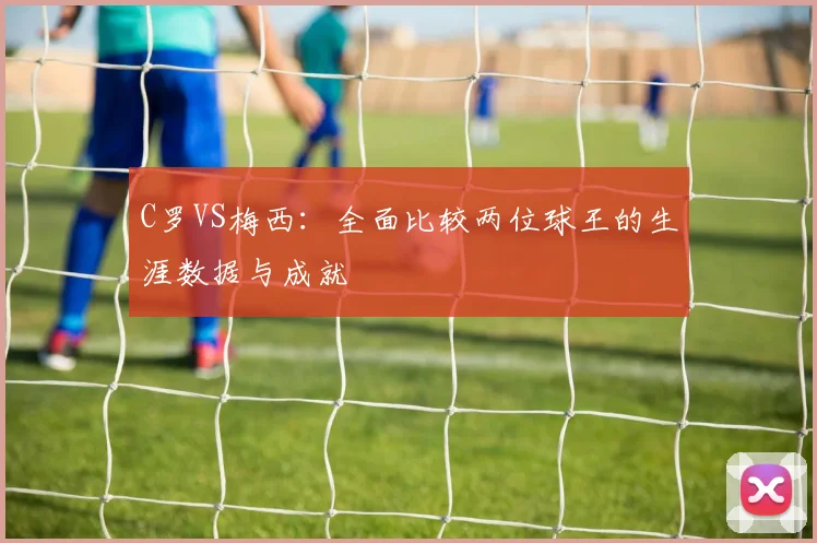 C罗VS梅西：全面比较两位球王的生涯数据与成就