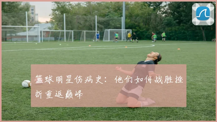 篮球明星伤病史：他们如何战胜挫折重返巅峰