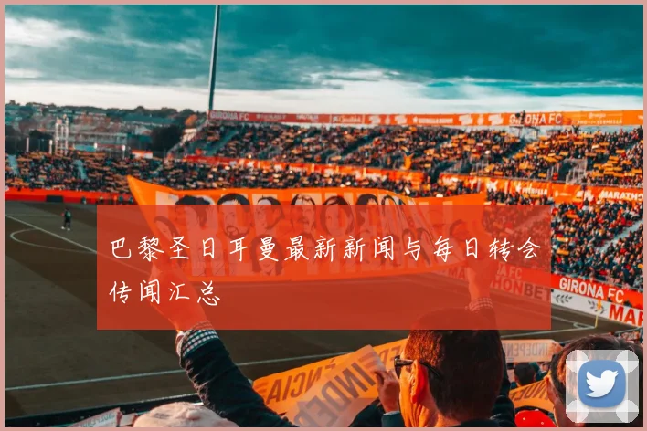 巴黎圣日耳曼最新新闻与每日转会传闻汇总