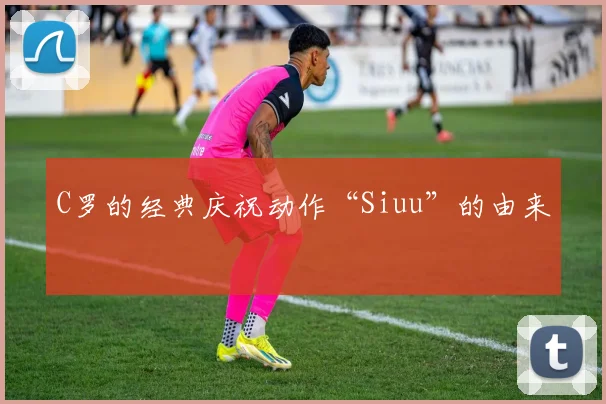 C罗的经典庆祝动作“Siuu”的由来