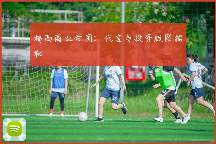 梅西商业帝国：代言与投资版图揭秘